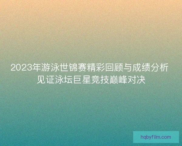 2023年游泳世锦赛精彩回顾与成绩分析 见证泳坛巨星竞技巅峰对决