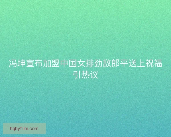 冯坤宣布加盟中国女排劲敌郎平送上祝福引热议