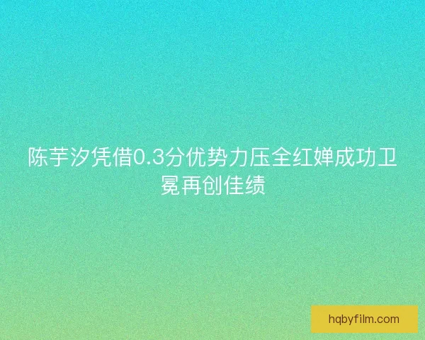 陈芋汐凭借0.3分优势力压全红婵成功卫冕再创佳绩