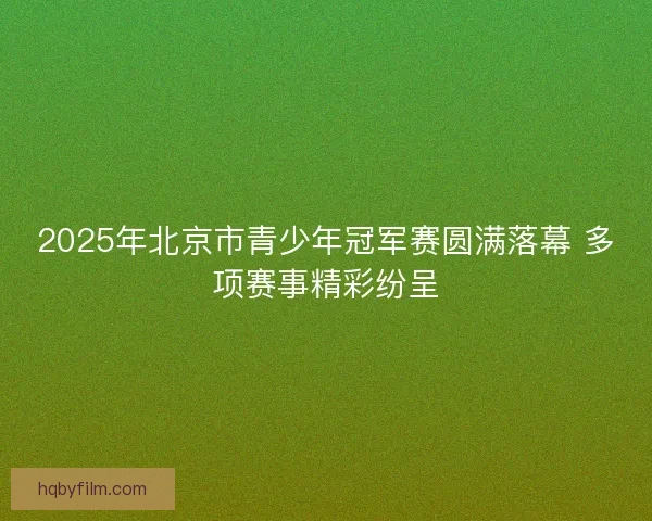 2025年北京市青少年冠军赛圆满落幕 多项赛事精彩纷呈 2025年北京市青少年冠军赛圆满落幕 多项赛事精彩纷呈