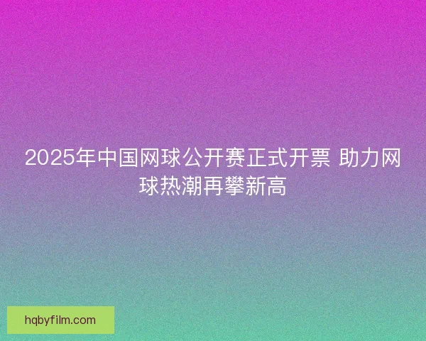 2025年中国网球公开赛正式开票 助力网球热潮再攀新高 2025年中国网球公开赛正式开票 助力网球热潮再攀新高