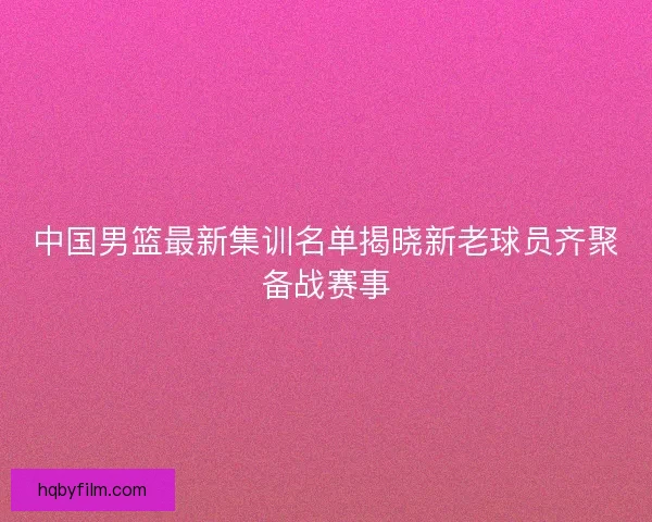 中国男篮最新集训名单揭晓新老球员齐聚备战赛事