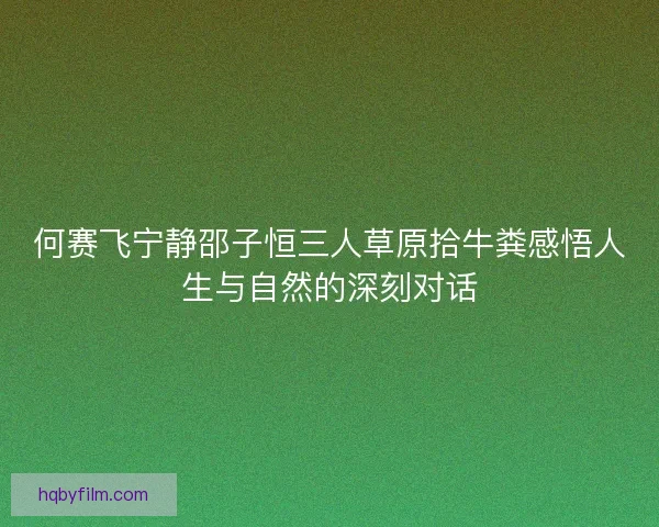 何赛飞宁静邵子恒三人草原拾牛粪感悟人生与自然的深刻对话 何赛飞宁静邵子恒三人草原拾牛粪感悟人生与自然的深刻对话