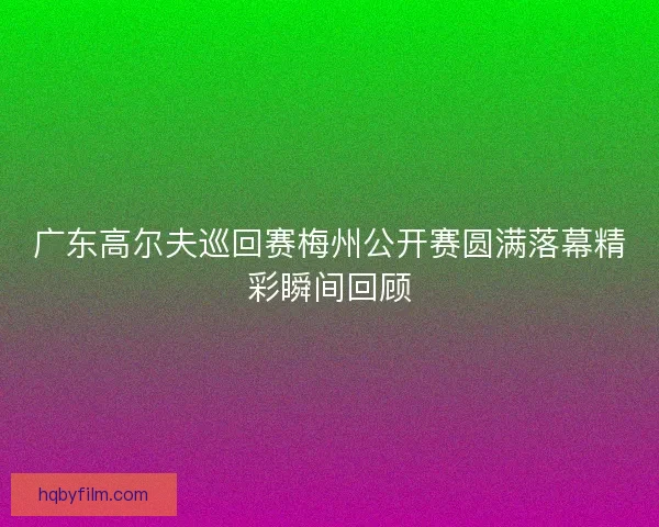 广东高尔夫巡回赛梅州公开赛圆满落幕精彩瞬间回顾