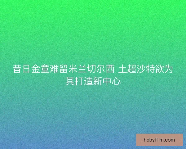 昔日金童难留米兰切尔西 土超沙特欲为其打造新中心