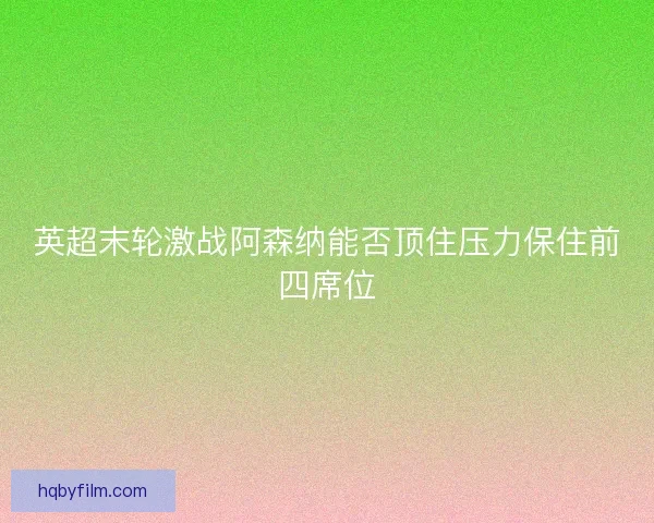 英超末轮激战阿森纳能否顶住压力保住前四席位