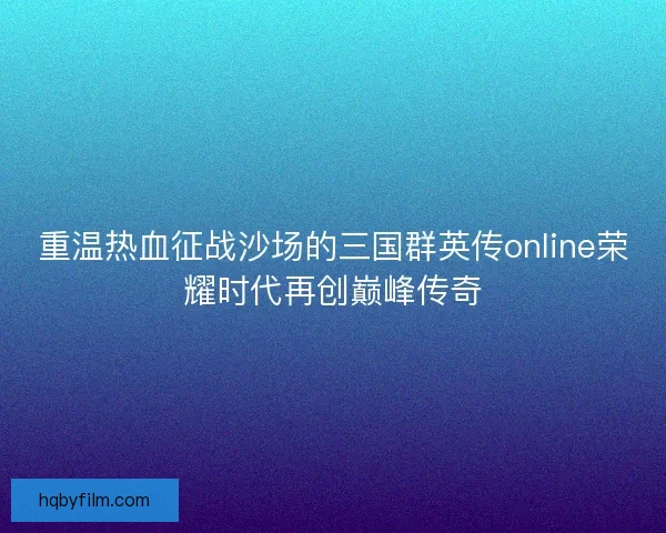 重温热血征战沙场的三国群英传online荣耀时代再创巅峰传奇