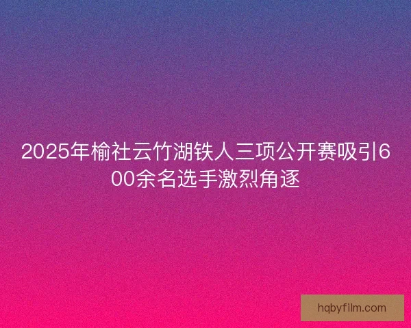 2025年榆社云竹湖铁人三项公开赛吸引600余名选手激烈角逐