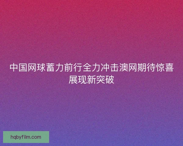 中国网球蓄力前行全力冲击澳网期待惊喜展现新突破