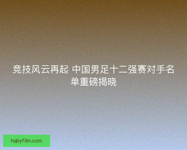 竞技风云再起 中国男足十二强赛对手名单重磅揭晓