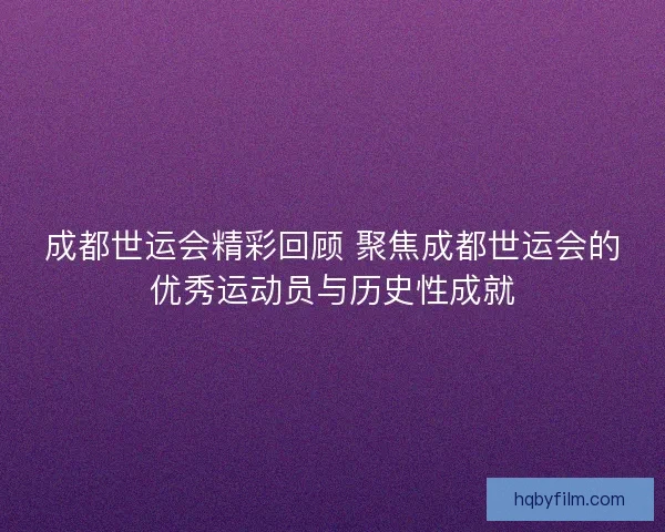 成都世运会精彩回顾 聚焦成都世运会的优秀运动员与历史性成就