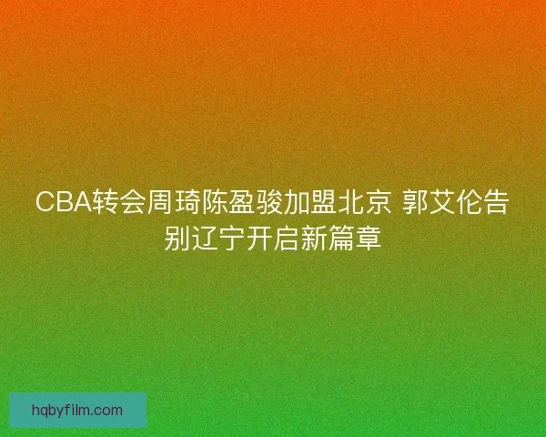 CBA转会周琦陈盈骏加盟北京 郭艾伦告别辽宁开启新篇章