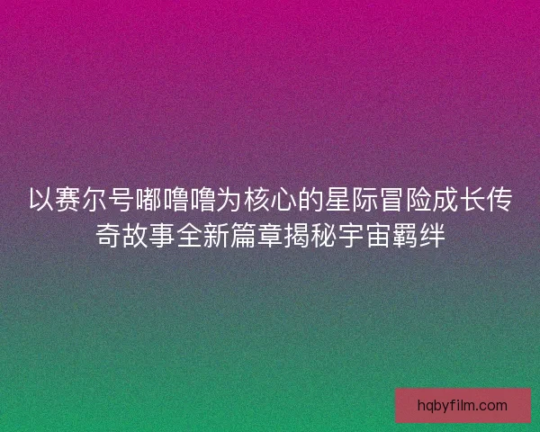 以赛尔号嘟噜噜为核心的星际冒险成长传奇故事全新篇章揭秘宇宙羁绊