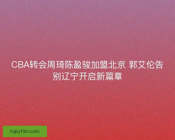 CBA转会周琦陈盈骏加盟北京 郭艾伦告别辽宁开启新篇章