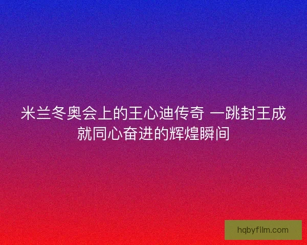 米兰冬奥会上的王心迪传奇 一跳封王成就同心奋进的辉煌瞬间