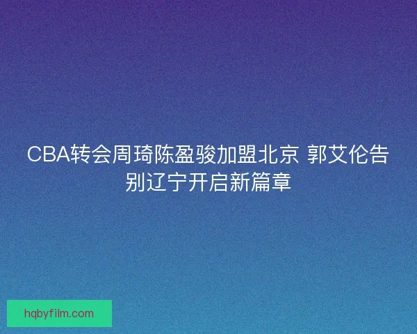CBA转会周琦陈盈骏加盟北京 郭艾伦告别辽宁开启新篇章