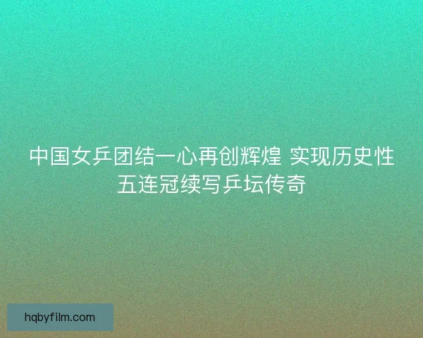 中国女乒团结一心再创辉煌 实现历史性五连冠续写乒坛传奇